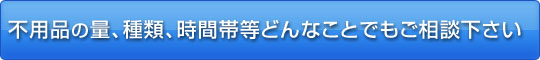 不用品の量、種類、時間帯等どんなことでもご相談ください